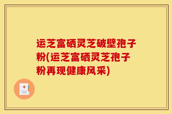 运芝富硒灵芝破壁孢子粉(运芝富硒灵芝孢子粉再现健康风采)-第1张图片-灵芝之家 运芝富硒灵芝破壁孢子粉(运芝富硒灵芝孢子粉再现健康风采)-第1张图片-灵芝之家