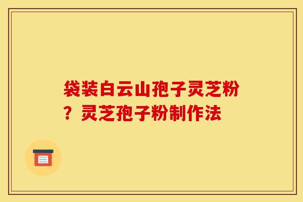 袋装白云山孢子灵芝粉?灵芝孢子粉制作法-第1张图片-灵芝之家 袋装白云山孢子灵芝粉?灵芝孢子粉制作法-第1张图片-灵芝之家