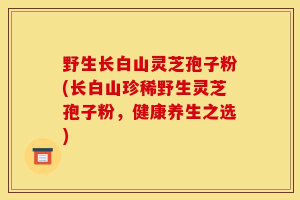 野生长白山灵芝孢子粉(长白山珍稀野生灵芝孢子粉,健康养生之选)-第1张图片-灵芝之家 野生长白山灵芝孢子粉(长白山珍稀野生灵芝孢子粉,健康养生之选)-第1张图片-灵芝之家