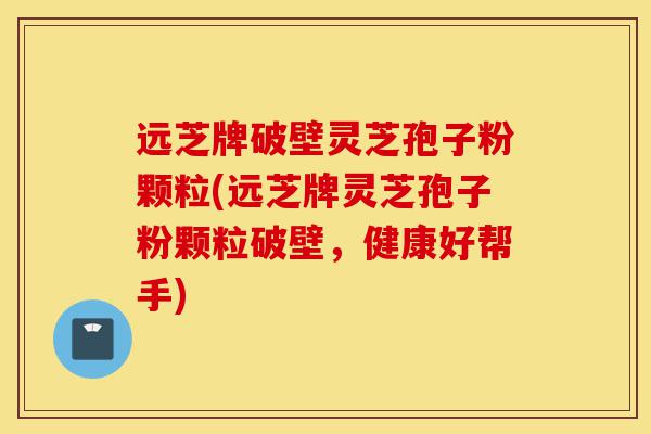 远芝牌破壁灵芝孢子粉颗粒(远芝牌灵芝孢子粉颗粒破壁,健康好帮手)-第1张图片-灵芝之家 远芝牌破壁灵芝孢子粉颗粒(远芝牌灵芝孢子粉颗粒破壁,健康好帮手)-第1张图片-灵芝之家