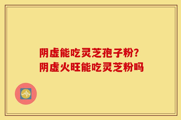 阴虚能吃灵芝孢子粉?阴虚火旺能吃灵芝粉吗-第1张图片-灵芝之家 阴虚能吃灵芝孢子粉?阴虚火旺能吃灵芝粉吗-第1张图片-灵芝之家