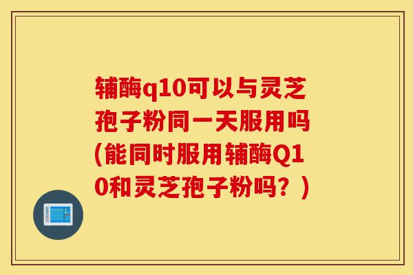 辅酶q10可以与灵芝孢子粉同一天服用吗 (能同时服用辅酶Q10和灵芝孢子粉吗?)-第1张图片-灵芝之家 辅酶q10可以与灵芝孢子粉同一天服用吗 (能同时服用辅酶Q10和灵芝孢子粉吗?)-第1张图片-灵芝之家