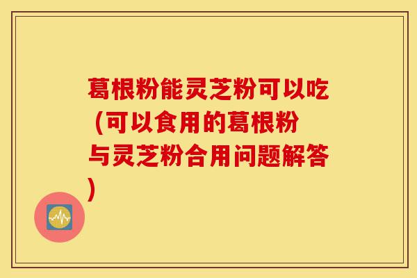 葛根粉能灵芝粉可以吃 (可以食用的葛根粉与灵芝粉合用问题解答)-第1张图片-灵芝之家