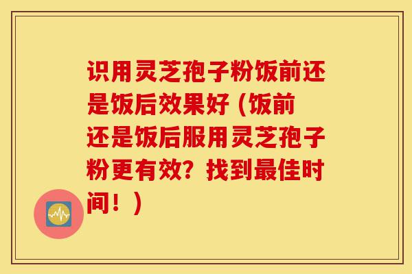识用灵芝孢子粉饭前还是饭后效果好 (饭前还是饭后服用灵芝孢子粉更有效?找到最佳时间!)-第1张图片-灵芝之家 识用灵芝孢子粉饭前还是饭后效果好 (饭前还是饭后服用灵芝孢子粉更有效?找到最佳时间!)-第1张图片-灵芝之家