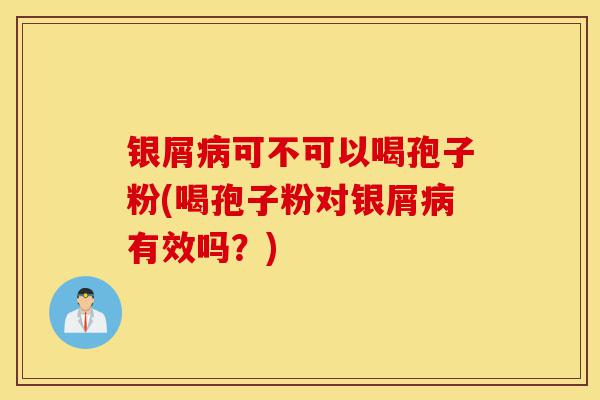 银屑病可不可以喝孢子粉(喝孢子粉对银屑病有效吗？)-第1张图片-灵芝之家