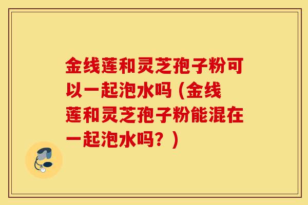 金线莲和灵芝孢子粉可以一起泡水吗 (金线莲和灵芝孢子粉能混在一起泡水吗?)-第1张图片-灵芝之家 金线莲和灵芝孢子粉可以一起泡水吗 (金线莲和灵芝孢子粉能混在一起泡水吗?)-第1张图片-灵芝之家
