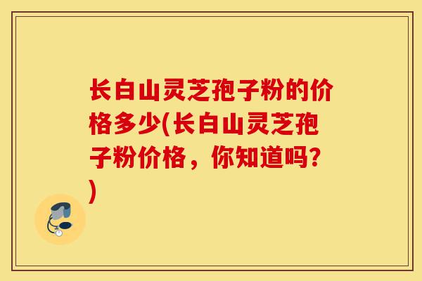 长白山灵芝孢子粉的价格多少(长白山灵芝孢子粉价格,你知道吗?)-第1张图片-灵芝之家 长白山灵芝孢子粉的价格多少(长白山灵芝孢子粉价格,你知道吗?)-第1张图片-灵芝之家