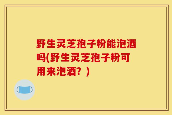 野生灵芝孢子粉能泡酒吗(野生灵芝孢子粉可用来泡酒？)-第1张图片-灵芝之家