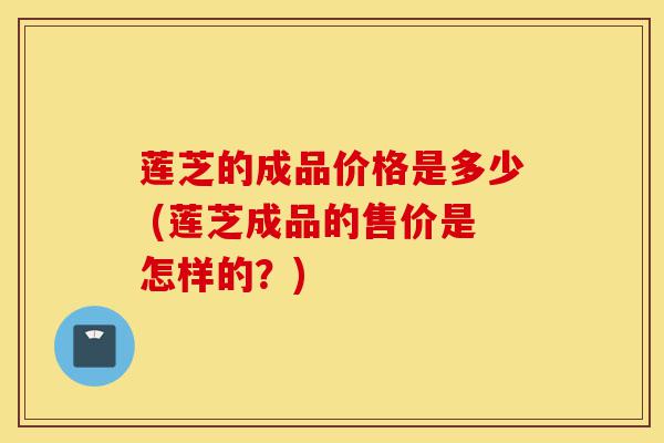 莲芝的成品价格是多少 (莲芝成品的售价是怎样的?)-第1张图片-灵芝之家 莲芝的成品价格是多少 (莲芝成品的售价是怎样的?)-第1张图片-灵芝之家