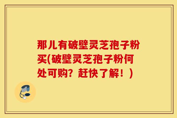 那儿有破壁灵芝孢子粉买(破壁灵芝孢子粉何处可购？赶快了解！)-第1张图片-灵芝之家
