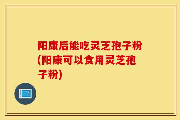 阳康后能吃灵芝孢子粉(阳康可以食用灵芝孢子粉)-第1张图片-灵芝之家