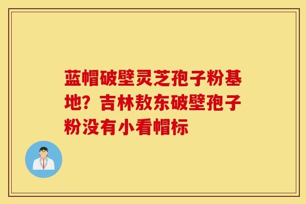 蓝帽破壁灵芝孢子粉基地?吉林敖东破壁孢子粉没有小看帽标-第1张图片-灵芝之家 蓝帽破壁灵芝孢子粉基地?吉林敖东破壁孢子粉没有小看帽标-第1张图片-灵芝之家