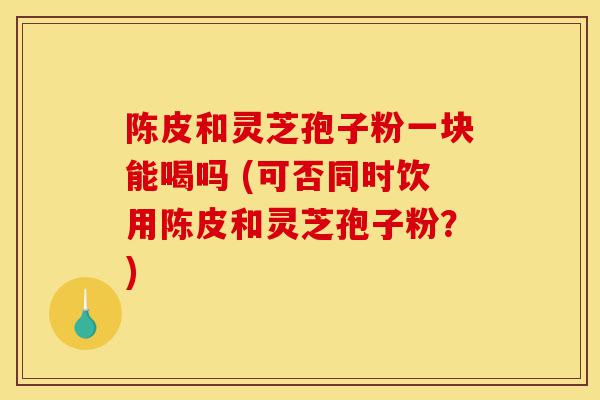 陈皮和灵芝孢子粉一块能喝吗 (可否同时饮用陈皮和灵芝孢子粉?)-第1张图片-灵芝之家 陈皮和灵芝孢子粉一块能喝吗 (可否同时饮用陈皮和灵芝孢子粉?)-第1张图片-灵芝之家