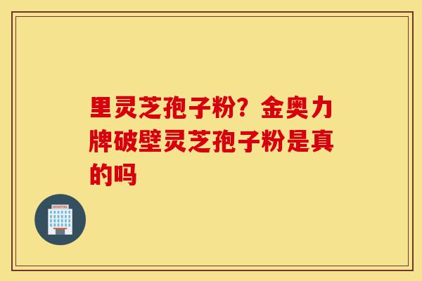 里灵芝孢子粉？金奥力牌破壁灵芝孢子粉是真的吗-第1张图片-灵芝之家