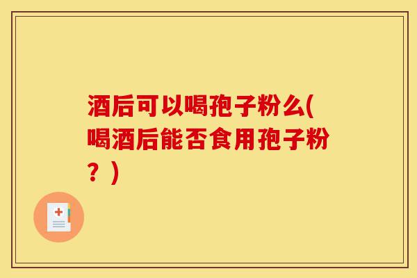 酒后可以喝孢子粉么(喝酒后能否食用孢子粉？)-第1张图片-灵芝之家