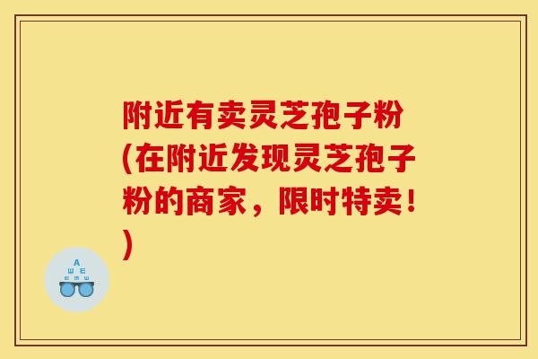 附近有卖灵芝孢子粉 (在附近发现灵芝孢子粉的商家，限时特卖！)-第1张图片-灵芝之家