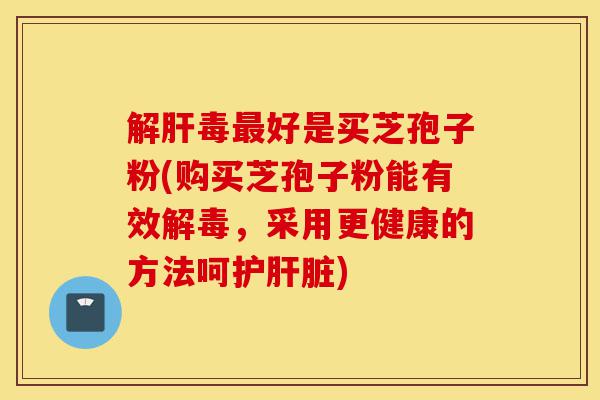 解肝毒最好是买芝孢子粉(购买芝孢子粉能有效解毒,采用更健康的方法呵护肝脏)-第1张图片-灵芝之家 解肝毒最好是买芝孢子粉(购买芝孢子粉能有效解毒,采用更健康的方法呵护肝脏)-第1张图片-灵芝之家