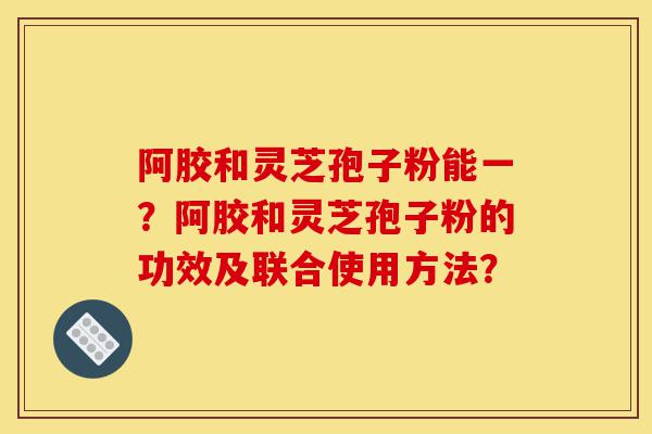 阿胶和灵芝孢子粉能一?阿胶和灵芝孢子粉的功效及联合使用方法?-第1张图片-灵芝之家 阿胶和灵芝孢子粉能一?阿胶和灵芝孢子粉的功效及联合使用方法?-第1张图片-灵芝之家