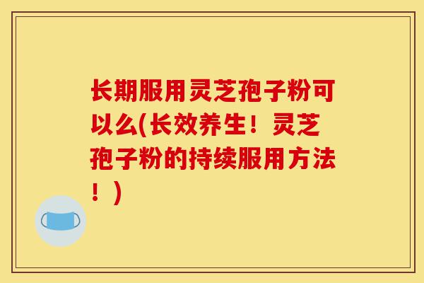 长期服用灵芝孢子粉可以么(长效养生！灵芝孢子粉的持续服用方法！)-第1张图片-灵芝之家