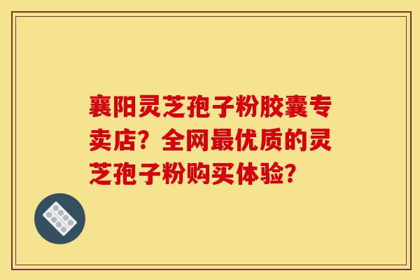 襄阳灵芝孢子粉胶囊专卖店?全网最优质的灵芝孢子粉购买体验?-第1张图片-灵芝之家 襄阳灵芝孢子粉胶囊专卖店?全网最优质的灵芝孢子粉购买体验?-第1张图片-灵芝之家