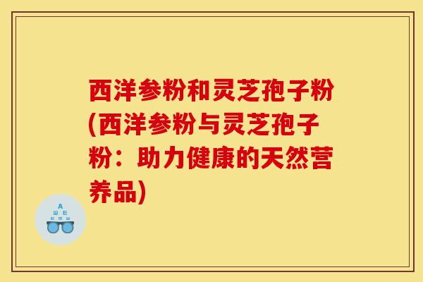 西洋参粉和灵芝孢子粉(西洋参粉与灵芝孢子粉:助力健康的天然营养品)-第1张图片-灵芝之家 西洋参粉和灵芝孢子粉(西洋参粉与灵芝孢子粉:助力健康的天然营养品)-第1张图片-灵芝之家