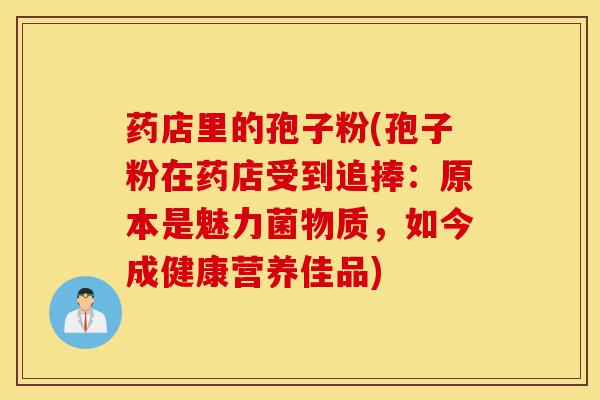 药店里的孢子粉(孢子粉在药店受到追捧：原本是魅力菌物质，如今成健康营养佳品)-第1张图片-灵芝之家