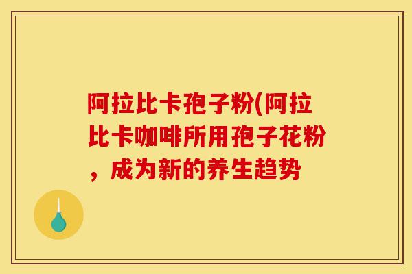 阿拉比卡孢子粉(阿拉比卡咖啡所用孢子花粉,成为新的养生趋势-第1张图片-灵芝之家 阿拉比卡孢子粉(阿拉比卡咖啡所用孢子花粉,成为新的养生趋势-第1张图片-灵芝之家