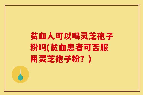 贫血人可以喝灵芝孢子粉吗(贫血患者可否服用灵芝孢子粉？)-第1张图片-灵芝之家