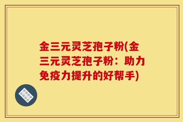 金三元灵芝孢子粉(金三元灵芝孢子粉:助力免疫力提升的好帮手)-第1张图片-灵芝之家 金三元灵芝孢子粉(金三元灵芝孢子粉:助力免疫力提升的好帮手)-第1张图片-灵芝之家