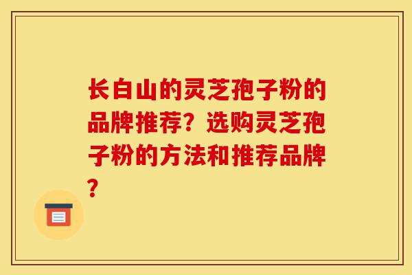 长白山的灵芝孢子粉的品牌推荐?选购灵芝孢子粉的方法和推荐品牌?-第1张图片-灵芝之家 长白山的灵芝孢子粉的品牌推荐?选购灵芝孢子粉的方法和推荐品牌?-第1张图片-灵芝之家