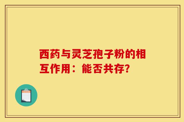 西药与灵芝孢子粉的相互作用:能否共存?-第1张图片-灵芝之家 西药与灵芝孢子粉的相互作用:能否共存?-第1张图片-灵芝之家