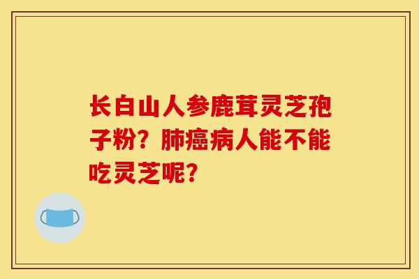 长白山人参鹿茸灵芝孢子粉?肺癌病人能不能吃灵芝呢?-第1张图片-灵芝之家 长白山人参鹿茸灵芝孢子粉?肺癌病人能不能吃灵芝呢?-第1张图片-灵芝之家