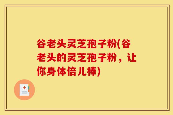 谷老头灵芝孢子粉(谷老头的灵芝孢子粉，让你身体倍儿棒)-第1张图片-灵芝之家
