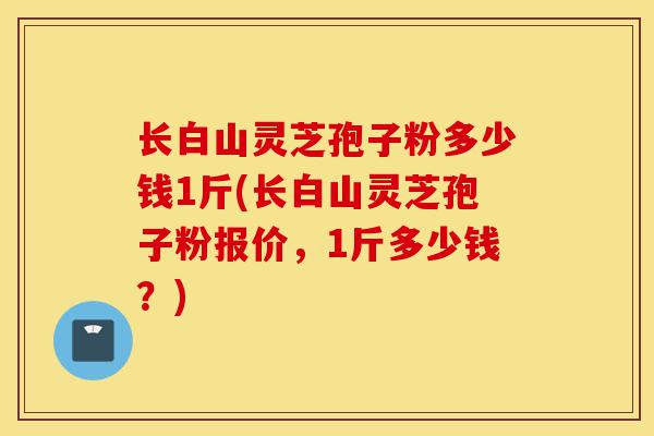 长白山灵芝孢子粉多少钱1斤(长白山灵芝孢子粉报价,1斤多少钱?)-第1张图片-灵芝之家 长白山灵芝孢子粉多少钱1斤(长白山灵芝孢子粉报价,1斤多少钱?)-第1张图片-灵芝之家