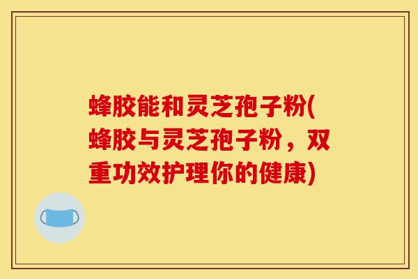 蜂胶能和灵芝孢子粉(蜂胶与灵芝孢子粉,双重功效护理你的健康)-第1张图片-灵芝之家 蜂胶能和灵芝孢子粉(蜂胶与灵芝孢子粉,双重功效护理你的健康)-第1张图片-灵芝之家