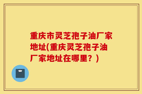 重庆市灵芝孢子油厂家地址(重庆灵芝孢子油厂家地址在哪里?)-第1张图片-灵芝之家 重庆市灵芝孢子油厂家地址(重庆灵芝孢子油厂家地址在哪里?)-第1张图片-灵芝之家