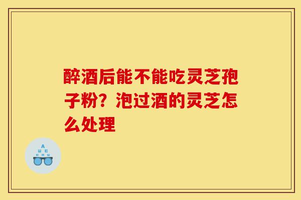 醉酒后能不能吃灵芝孢子粉？泡过酒的灵芝怎么处理-第1张图片-灵芝之家