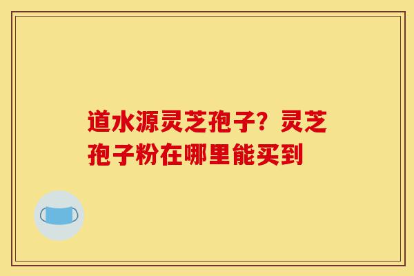 道水源灵芝孢子?灵芝孢子粉在哪里能买到-第1张图片-灵芝之家 道水源灵芝孢子?灵芝孢子粉在哪里能买到-第1张图片-灵芝之家