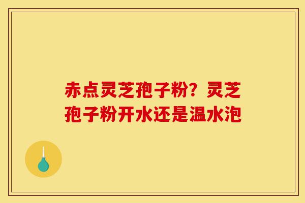 赤点灵芝孢子粉？灵芝孢子粉开水还是温水泡-第1张图片-灵芝之家