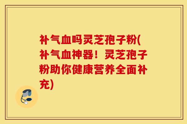 补气血吗灵芝孢子粉(补气血神器!灵芝孢子粉助你健康营养全面补充)-第1张图片-灵芝之家 补气血吗灵芝孢子粉(补气血神器!灵芝孢子粉助你健康营养全面补充)-第1张图片-灵芝之家