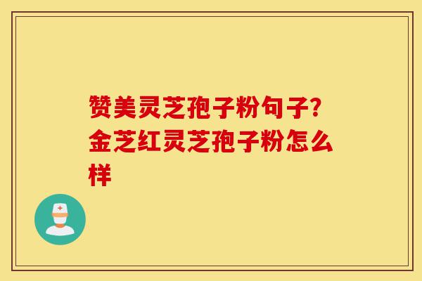 赞美灵芝孢子粉句子？金芝红灵芝孢子粉怎么样-第1张图片-灵芝之家