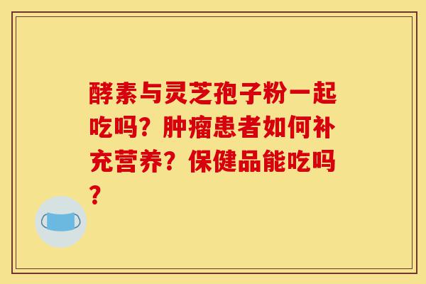 酵素与灵芝孢子粉一起吃吗？肿瘤患者如何补充营养？保健品能吃吗？-第1张图片-灵芝之家