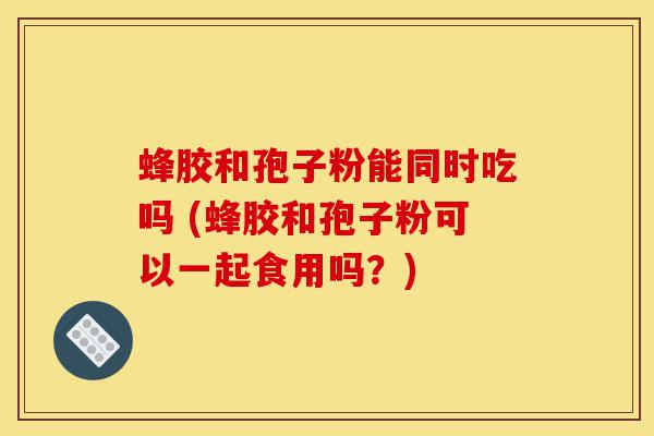 蜂胶和孢子粉能同时吃吗 (蜂胶和孢子粉可以一起食用吗?)-第1张图片-灵芝之家 蜂胶和孢子粉能同时吃吗 (蜂胶和孢子粉可以一起食用吗?)-第1张图片-灵芝之家