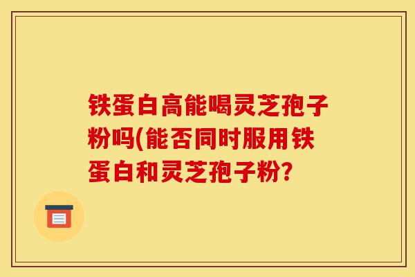 铁蛋白高能喝灵芝孢子粉吗(能否同时服用铁蛋白和灵芝孢子粉？-第1张图片-灵芝之家