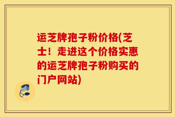 运芝牌孢子粉价格(芝士！走进这个价格实惠的运芝牌孢子粉购买的门户网站)-第1张图片-灵芝之家