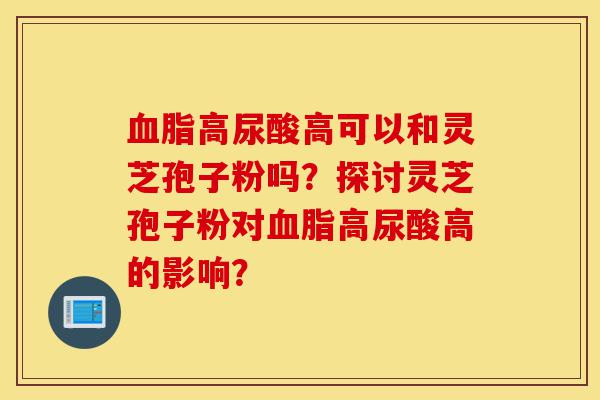 血脂高尿酸高可以和灵芝孢子粉吗?探讨灵芝孢子粉对血脂高尿酸高的影响?-第1张图片-灵芝之家 血脂高尿酸高可以和灵芝孢子粉吗?探讨灵芝孢子粉对血脂高尿酸高的影响?-第1张图片-灵芝之家