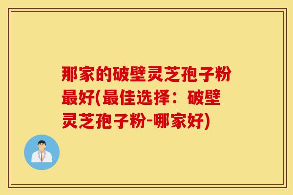 那家的破壁灵芝孢子粉最好(最佳选择:破壁灵芝孢子粉-哪家好)-第1张图片-灵芝之家 那家的破壁灵芝孢子粉最好(最佳选择:破壁灵芝孢子粉-哪家好)-第1张图片-灵芝之家