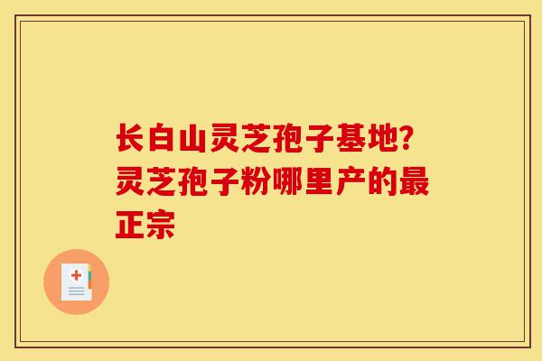 长白山灵芝孢子基地？灵芝孢子粉哪里产的最正宗-第1张图片-灵芝之家