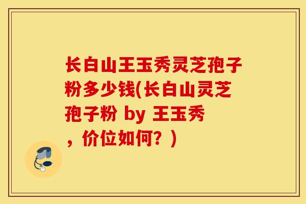 长白山王玉秀灵芝孢子粉多少钱(长白山灵芝孢子粉 by 王玉秀,价位如何?)-第1张图片-灵芝之家 长白山王玉秀灵芝孢子粉多少钱(长白山灵芝孢子粉 by 王玉秀,价位如何?)-第1张图片-灵芝之家