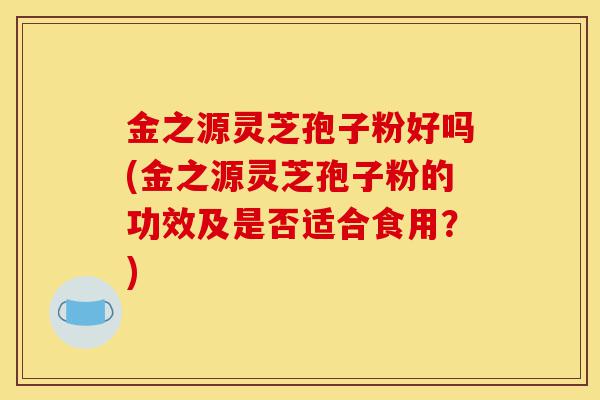 金之源灵芝孢子粉好吗(金之源灵芝孢子粉的功效及是否适合食用？)-第1张图片-灵芝之家